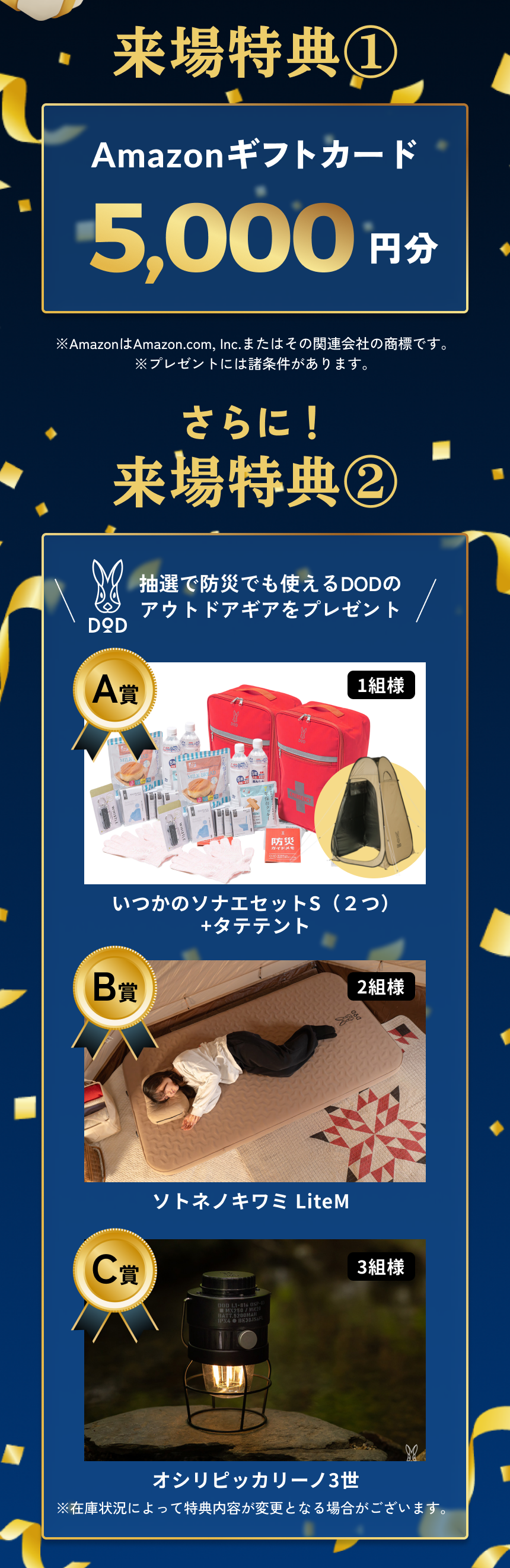 来場特典① Amazonギフトカード5,000円分 ※AmazonはAmazon.com, Inc.またはその関連会社の商標です。 ※プレゼントには諸条件があります。 さらに！来場特典② 抽選で防災でも使えるDODのアウトドアギアをプレゼント A賞 1組様 いつかのソナエセットS（２つ）+タテテント B賞 2組様 ソトネノキワミ LiteM C賞 3組様 オシリピッカリーノ3世 ※在庫状況によって特典内容が変更となる場合がございます。