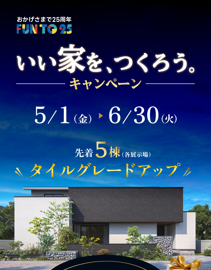 おかげさまで25周年 FUN TO 25 いい家を、つくろう。キャンペーン 5/1（金）～6/30（火） 先着5棟（各展示場）タイルグレードアップ
