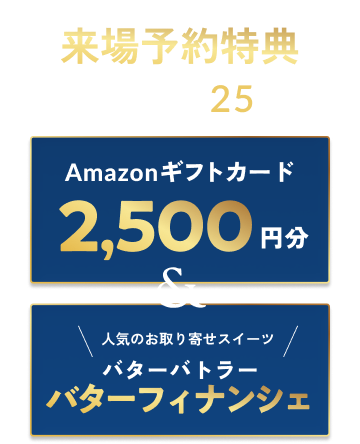 来場予約特典 各展示場先着25組 Amazonギフトカード2,500円分＆人気のお取り寄せスイーツ バターバトラー バターフィナンシェ