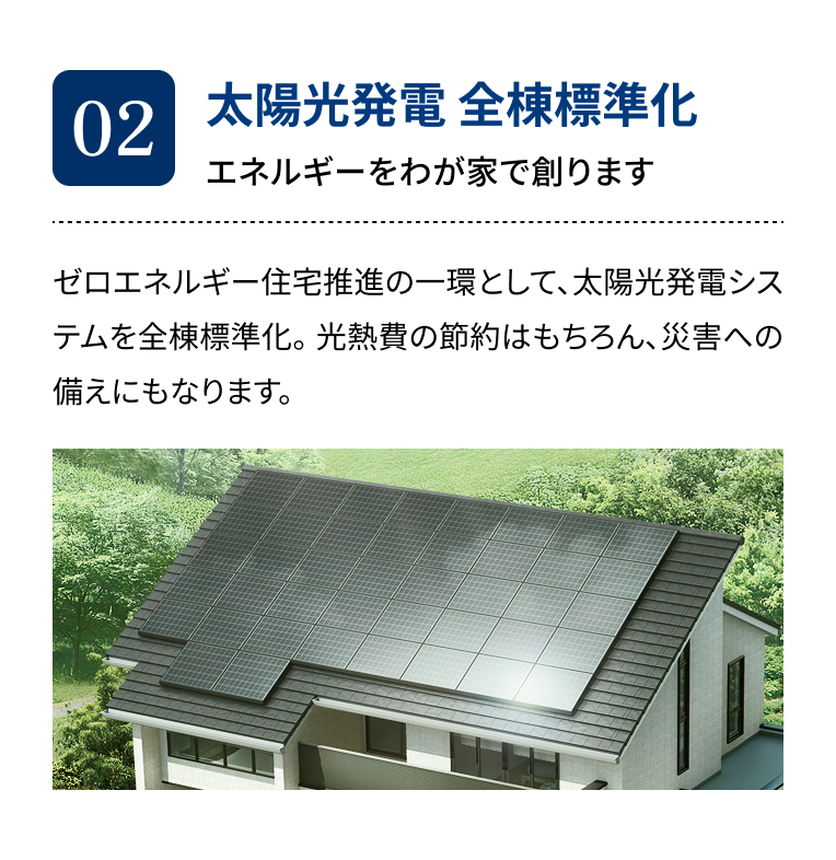 02 太陽光発電 全棟標準化 エネルギーをわが家で創ります ゼロエネルギー住宅推進の一環として、太陽光発電システムを全棟標準化。光熱費の節約はもちろん、災害への備えにもなります。