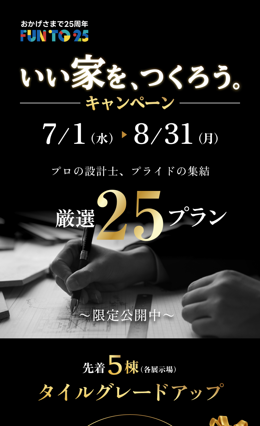 おかげさまで25周年 FUN TO 25 いい家を、つくろう。キャンペーン 7/1（水）～8/31（月） 各展示場先着5棟限定でタイルをグレードアップ。