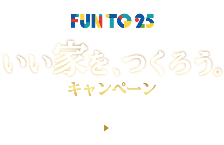 おかげさまで25周年 FUN TO 25 いい家を、つくろう。キャンペーン 7/1（水）～8/31（月）プロの設計士、プライドの集結 厳選25プラン限定公開中。各展示場先着5棟限定でタイルをグレードアップ。