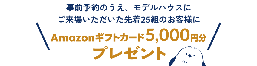 事前予約のうえ、モデルハウスにご来場いただいた先着25組のお客様にAmazonギフトカード5,000円分プレゼント