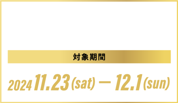 HPで事前予約+対象期間中のご来場で”もれなく”プレゼント！※ 対象期間2024.11.23(SAT)-12.1(SUN)