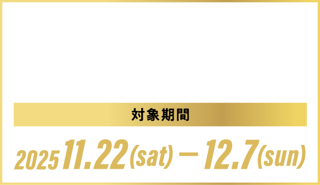 HPで事前予約+対象期間中のご来場で”もれなく”プレゼント！※ 対象期間2025.11.23(SAT)-12.7(SUN)